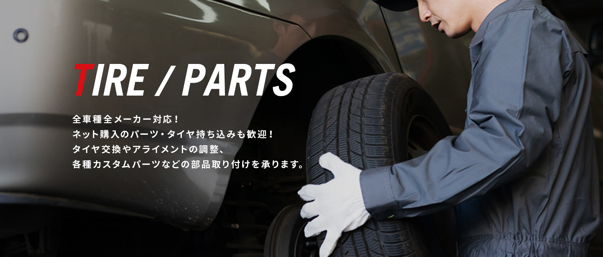 TIRE / PARTS 全車種全メーカー対応！ ネット購入のパーツ・タイヤ持ち込みも歓迎！ タイヤ交換やアライメントの調整、各種カスタムパーツなどの部品取り付けを承ります。