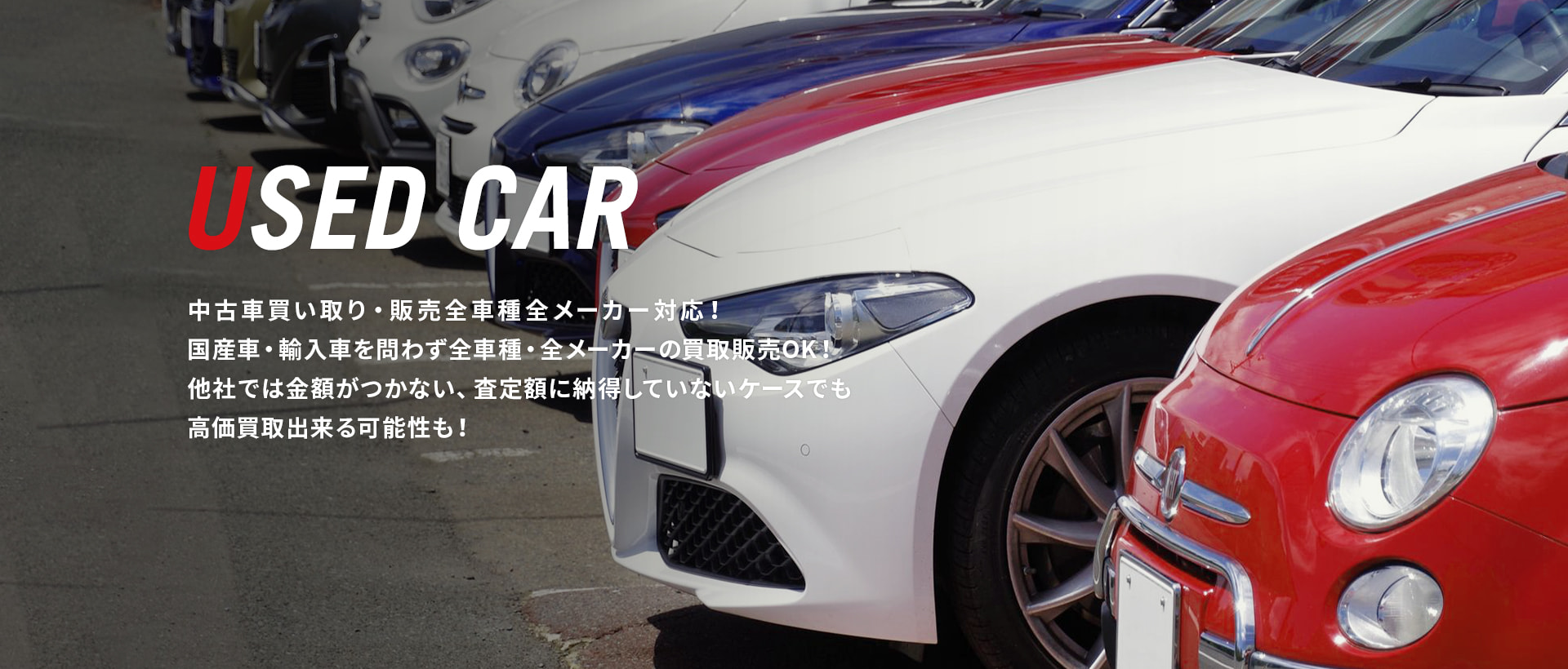 USED CAR 中古車買い取り・販売 全車種全メーカー対応！  国産車・輸入車を問わず全車種・全メーカーの買取販売OK！ 他社では金額がつかなかった、査定額に納得していないケースでも高価買取出来る可能性も！